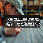 大型重工设备选型常见陷阱,怎么避免踩坑? 大型重工设备选型常见陷阱,怎么避免踩坑?