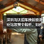 深圳淘汰旧车换新能源补贴政策全解析,如何申请? 深圳淘汰旧车换新能源补贴政策全解析,如何申请?