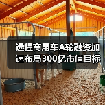 远程商用车A轮融资加速布局300亿市值目标 远程商用车A轮融资加速布局300亿市值目标