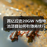 百亿投资20GW N型电池项目如何引领光伏行业? 百亿投资20GW N型电池项目如何引领光伏行业?