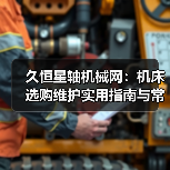 久恒星轴机械网:机床选购维护实用指南与常见问题解析 久恒星轴机械网:机床选购维护实用指南与常见问题解析